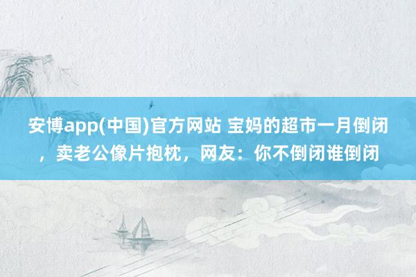 安博app(中国)官方网站 宝妈的超市一月倒闭，卖老公像片抱枕，网友：你不倒闭谁倒闭
