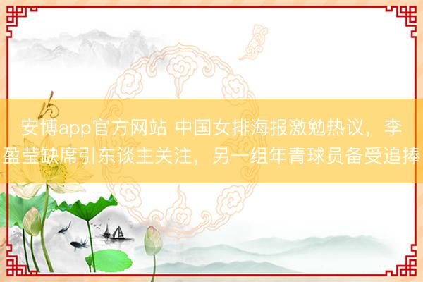 安博app官方网站 中国女排海报激勉热议，李盈莹缺席引东谈主关注，另一组年青球员备受追捧