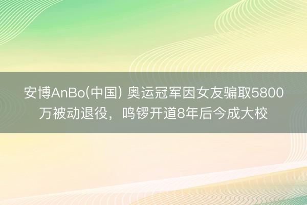 安博AnBo(中国) 奥运冠军因女友骗取5800万被动退役，鸣锣开道8年后今成大校