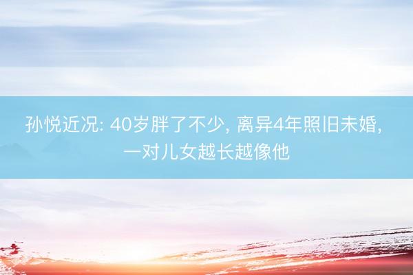孙悦近况: 40岁胖了不少， 离异4年照旧未婚， 一对儿女越长越像他