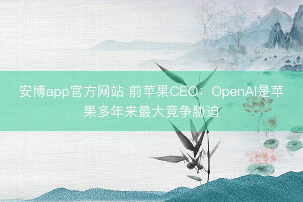 安博app官方网站 前苹果CEO：OpenAI是苹果多年来最大竞争胁迫