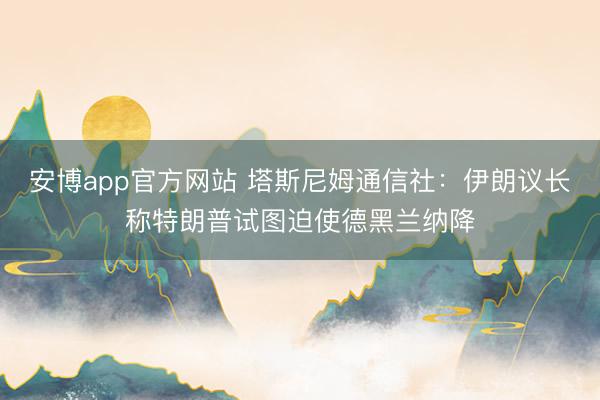 安博app官方网站 塔斯尼姆通信社：伊朗议长称特朗普试图迫使德黑兰纳降