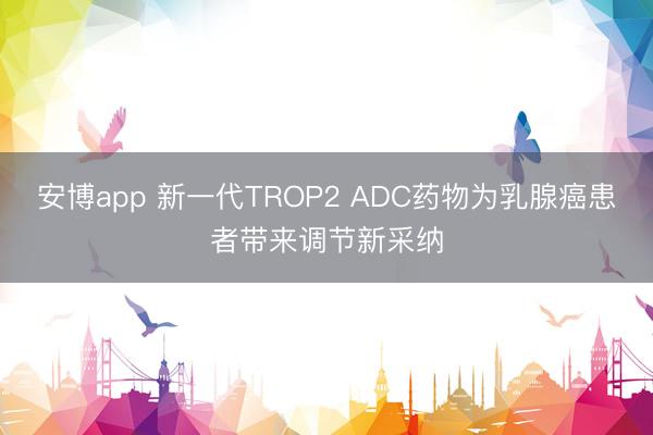 安博app 新一代TROP2 ADC药物为乳腺癌患者带来调节新采纳