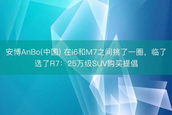 安博AnBo(中国) 在i6和M7之间挑了一圈，临了选了R7：25万级SUV购买提倡
