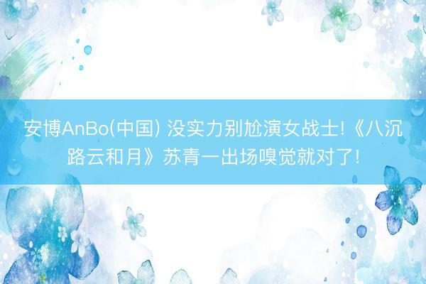 安博AnBo(中国) 没实力别尬演女战士!《八沉路云和月》苏青一出场嗅觉就对了!