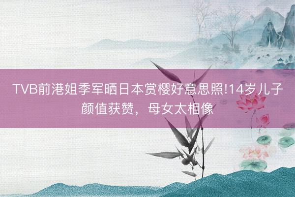 TVB前港姐季军晒日本赏樱好意思照!14岁儿子颜值获赞，母女太相像