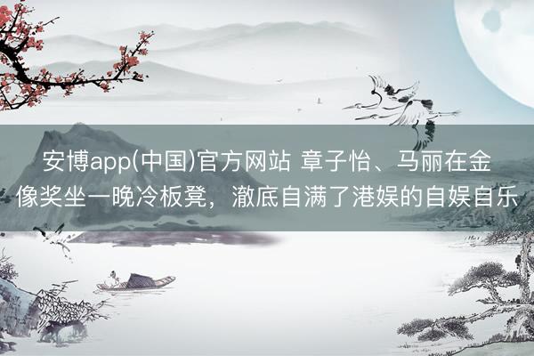 安博app(中国)官方网站 章子怡、马丽在金像奖坐一晚冷板凳，澈底自满了港娱的自娱自乐